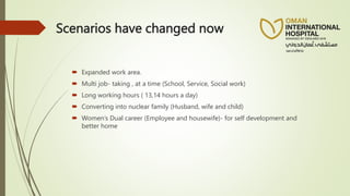 Scenarios have changed now
 Expanded work area.
 Multi job- taking , at a time (School, Service, Social work)
 Long working hours ( 13,14 hours a day)
 Converting into nuclear family (Husband, wife and child)
 Women’s Dual career (Employee and housewife)- for self development and
better home
 
