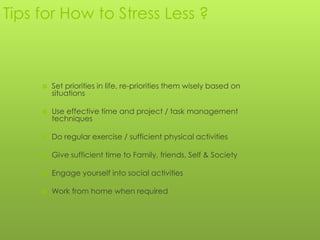 Tips for How to Stress Less ?



        Set priorities in life, re-priorities them wisely based on
         situations

        Use effective time and project / task management
         techniques

        Do regular exercise / sufficient physical activities

        Give sufficient time to Family, friends, Self & Society

        Engage yourself into social activities

        Work from home when required
 