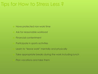 Tips for How to Stress Less ?



        Have protected non-work time

        Ask for reasonable workload

        Financial contentment

        Participate in sports activities

        Learn to “leave work” mentally and physically

        Take appropriate breaks during the work including lunch

        Plan vacations and take them
 