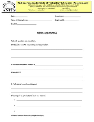 Date:_______________ Department:____________________
Name of the employee:_____________________________ Employee ID:__________________
Email id:_______________________
WORK –LIFE BALANCE
Note: All questions are mandatory.
1.List out the benefits provided by your organization.
_____________________________________________________________________________________
_____________________________________________________________________________________
2.Your idea of work life balance is_________________________________________________________
_____________________________________________________________________________________
3.Why ANITS?
_____________________________________________________________________________________
_____________________________________________________________________________________
4. Professional commitment to you is
_____________________________________________________________________________________
_____________________________________________________________________________________
5.Techniques to gain students’ trust as a teacher:
a) ______________________________________________________________________________
b) _____________________________________________________________________________
c) ____________________________________________________________________________
Facilitator: Chetana Harika Oruganti ( Psychologist)
Anil Neerukonda Institute of Technology & Sciences (Autonomous)
(Affiliated to AU, Approved by AICTE & Accredited by NBA & NAAC with ‘A’ Grade)
SANGIVALASA-531 162, Bheemunipatnam Mandal, Visakhapatnam District
Phone: 08933-225083/84/87 Fax: 226395
Website: www.anits.edu.in email: principal@anits.edu.in
 