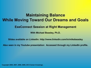 Maintaining Balance
While Moving Toward Our Dreams and Goals
                 ExeConnect Session at Right Management
                                      With Michael Beasley, Ph.D.

        Slides available on Linkedin: http://www.linkedin.com/in/mikebeasley

 Also seen in my Youtube presentation: Accessed through my LinkedIn profile.




Copyright 2000, 2007, 2008, 2009, 2012 Career-Crossings.
 