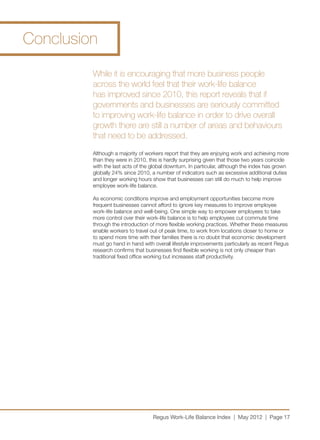 Conclusion

         While it is encouraging that more business people
         across the world feel that their work-life balance
         has improved since 2010, this report reveals that if
         governments and businesses are seriously committed
         to improving work-life balance in order to drive overall
         growth there are still a number of areas and behaviours
         that need to be addressed.
         Although a majority of workers report that they are enjoying work and achieving more
         than they were in 2010, this is hardly surprising given that those two years coincide
         with the last acts of the global downturn. In particular, although the index has grown
         globally 24% since 2010, a number of indicators such as excessive additional duties
         and longer working hours show that businesses can still do much to help improve
         employee work-life balance.

         As economic conditions improve and employment opportunities become more
         frequent businesses cannot afford to ignore key measures to improve employee
         work-life balance and well-being. One simple way to empower employees to take
         more control over their work-life balance is to help employees cut commute time
         through the introduction of more flexible working practices. Whether these measures
         enable workers to travel out of peak time, to work from locations closer to home or
         to spend more time with their families there is no doubt that economic development
         must go hand in hand with overall lifestyle improvements particularly as recent Regus
         research confirms that businesses find flexible working is not only cheaper than
         traditional fixed office working but increases staff productivity.




                                   Regus Work-Life Balance Index | May 2012 | Page 17
 