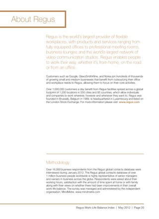 About Regus

        Regus is the world’s largest provider of flexible
        workplaces, with products and services ranging from
        fully equipped offices to professional meeting rooms,
        business lounges and the world’s largest network of
        video communication studios. Regus enables people
        to work their way, whether it’s from home, on the road
        or from an office.
        Customers such as Google, GlaxoSmithKline, and Nokia join hundreds of thousands
        of growing small and medium businesses that benefit from outsourcing their office
        and workplace needs to Regus, allowing them to focus on their core activities.

        Over 1,000,000 customers a day benefit from Regus facilities spread across a global
        footprint of 1,200 locations in 550 cities and 95 countries, which allow individuals
        and companies to work wherever, however and whenever they want to. Regus was
        founded in Brussels, Belgium in 1989, is headquartered in Luxembourg and listed on
        the London Stock Exchange. For more information please visit: www.regus.com




        Methodology
        Over 16,000 business respondents from the Regus global contacts database were
        interviewed during January 2012. The Regus global contacts database of over
        1 million business-people worldwide is highly representative of senior managers
        and owners in business across the globe. Respondents were asked about their
        working hours, satisfaction with the amount of time spent at home or with family
        along with their views on whether there had been improvements in their overall
        work-life balance. The survey was managed and administered by the independent
        organisation, MindMetre, www.mindmetre.com




                                 Regus Work-Life Balance Index | May 2012 | Page 20
 