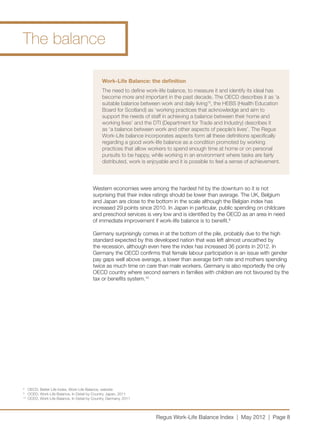 The balance

                                                 Work-Life Balance: the definition
                                                 The need to define work-life balance, to measure it and identify its ideal has
                                                 become more and important in the past decade. The OECD describes it as ‘a
                                                 suitable balance between work and daily living’8, the HEBS (Health Education
                                                 Board for Scotland) as ‘working practices that acknowledge and aim to
                                                 support the needs of staff in achieving a balance between their home and
                                                 working lives’ and the DTI (Department for Trade and Industry) describes it
                                                 as ‘a balance between work and other aspects of people’s lives’. The Regus
                                                 Work-Life balance incorporates aspects form all these definitions specifically
                                                 regarding a good work-life balance as a condition promoted by working
                                                 practices that allow workers to spend enough time at home or on personal
                                                 pursuits to be happy, while working in an environment where tasks are fairly
                                                 distributed, work is enjoyable and it is possible to feel a sense of achievement.




                                            Western economies were among the hardest hit by the downturn so it is not
                                            surprising that their index ratings should be lower than average. The UK, Belgium
                                            and Japan are close to the bottom in the scale although the Belgian index has
                                            increased 29 points since 2010. In Japan in particular, public spending on childcare
                                            and preschool services is very low and is identified by the OECD as an area in need
                                            of immediate improvement if work-life balance is to benefit.9 

                                            Germany surprisingly comes in at the bottom of the pile, probably due to the high
                                            standard expected by this developed nation that was left almost unscathed by
                                            the recession, although even here the index has increased 36 points in 2012. In
                                            Germany the OECD confirms that female labour participation is an issue with gender
                                            pay gaps well above average, a lower than average birth rate and mothers spending
                                            twice as much time on care than male workers. Germany is also reportedly the only
                                            OECD country where second earners in families with children are not favoured by the
                                            tax or benefits system.10




8	
      OECD, Better Life Index, Work-Life Balance, website
9	
      OCED, Work-Life Balance, In Detail by Country, Japan, 2011
10	
      OCED, Work-Life Balance, In Detail by Country, Germany, 2011




                                                                         Regus Work-Life Balance Index | May 2012 | Page 8
 
