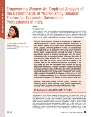 RESEARCHPAPER
82 MARCH 2018 I CHARTERED SECRETARY
Dr. Harpreet Raman Bahl
Assistant Professor
Institute of Company Secretaries of India
harpreet.bahl@icsi.edu
Empowering Women: An Empirical Analysis of
the Determinants of ‘Work-Family Balance’
Factors for Corporate Governance
Professionals in India
Section I
INTRODUCTION
The role of women in any society is paramount. Going a step ahead, women in Indian society
have been placed on a high pedestal since ancient times itself and their role was not only
limited upon taking up their family responsibilities only but they were also provided with
bounteous opportunities to attain high intellectual and spiritual standards example being
scholars such as Ghosha, Lopamudra, Gargi Vachaknavi , Maitreyi. Princess Hemalekha.
In contemporary times, despite advances on the economic front globally and locally, the
participation of women in economic activity has failed to match their male counterparts. The
main reason behind the same is the ‘social set-up’ that perceives that women are primarily
responsible for ensuring quality of life in the family by being wife; daughter; mother; a budget
maker and finance manager and still many more unpaid roles. Despite all, women in India;
have been challenging their own boundaries and juggling with the dual roles, they are best
trying to empower themselves by striking a balance between work and family. In the
profession of Company Secretaries which was typically viewed decades back as a male-
dominated profession, women have taken a lead and taking up several roles in Governance
This study makes an attempt to analyse the determinants of‘work-family’
balance related factor for Women Corporate Governance professionals in
India. ‘Maslow Pyramid’ was utilized to assess the motivation of women
joining Corporate Governance profession in India. The job satisfaction
of the respondents and its association with ‘Family domain’ and ‘Work
domain’ related variables was also assessed. The sample of the study
was collected through a structured questionnaire from 200 women
professionals having membership of Institute of Company Secretaries of
India during the period November, 2017 – January, 2018. An empirical
analysis was made on the data using statistical techniques of the
Friedman Rank Test and Kendall’s Tau Coefficient. The findings of the
study reveal that need for ‘Achievement’ and ‘Affiliation’ are the key
determinants for choosing Corporate Governance profession by women
Company Secretaries in India. Furthermore, the level of job satisfaction
was found associated with ‘family domain’ related and ‘work domain’
related variables. The study finds its relevance as this is ‘one of its kind’
study for exploring motivational factors of women Corporate Governance
professionals in India and forms the base for further research in the area.
Keywords: Work-Family Balance, Dual-role Conflict, Motivation and
Personality, Maslow Need Hierarchy Theory, Women Empowerment,
Sociology of Work, Corporate Governance Professionals in India
JEL Classification: J16, J24, J28, M12, M54, O15, P46, Z13
 