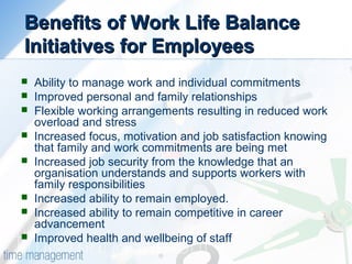 Benefits of Work Life BalanceBenefits of Work Life Balance
Initiatives for EmployeesInitiatives for Employees
 Ability to manage work and individual commitments
 Improved personal and family relationships
 Flexible working arrangements resulting in reduced work
overload and stress
 Increased focus, motivation and job satisfaction knowing
that family and work commitments are being met
 Increased job security from the knowledge that an
organisation understands and supports workers with
family responsibilities
 Increased ability to remain employed.
 Increased ability to remain competitive in career
advancement
 Improved health and wellbeing of staff
 