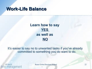 Learn how to say
YES
as well as
NO
It’s easier to say no to unwanted tasks if you’ve already
committed to something you do want to do.
Work-Life BalanceWork-Life Balance
07/16/13 22Ratan Global Business School
 