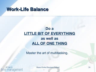Do a
LITTLE BIT OF EVERYTHING
as well as
ALL OF ONE THING
Master the art of multitasking.
Work-Life BalanceWork-Life Balance
07/16/13 24Ratan Global Business School
 