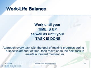 Work until your
TIME IS UP
as well as until your
TASK IS DONE
Approach every task with the goal of making progress during
a specific amount of time, then move on to the next task to
maintain forward momentum.
Work-Life BalanceWork-Life Balance
07/16/13 26Ratan Global Business School
 