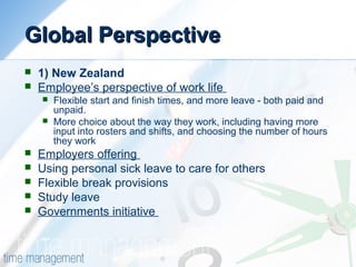 Global PerspectiveGlobal Perspective
 1) New Zealand
 Employee’s perspective of work life
 Flexible start and finish times, and more leave - both paid and
unpaid.
 More choice about the way they work, including having more
input into rosters and shifts, and choosing the number of hours
they work
 Employers offering
 Using personal sick leave to care for others
 Flexible break provisions
 Study leave
 Governments initiative
 