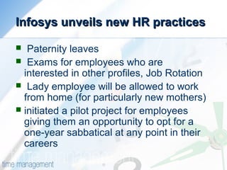 Infosys unveils new HR practicesInfosys unveils new HR practices
 Paternity leaves
 Exams for employees who are
interested in other profiles, Job Rotation
 Lady employee will be allowed to work
from home (for particularly new mothers)
 initiated a pilot project for employees
giving them an opportunity to opt for a
one-year sabbatical at any point in their
careers
 
