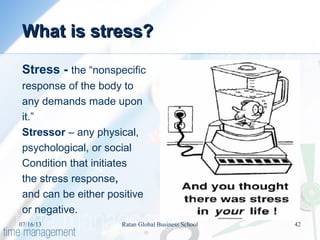 What is stress?What is stress?
Stress - the “nonspecific
response of the body to
any demands made upon
it.”
Stressor – any physical,
psychological, or social
Condition that initiates
the stress response,
and can be either positive
or negative.
07/16/13 42Ratan Global Business School
 