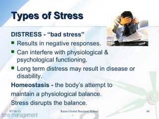 Types of StressTypes of Stress
DISTRESS - “bad stress”
 Results in negative responses.
 Can interfere with physiological &
psychological functioning.
 Long term distress may result in disease or
disability.
Homeostasis - the body’s attempt to
maintain a physiological balance.
Stress disrupts the balance.
07/16/13 44Ratan Global Business School
 