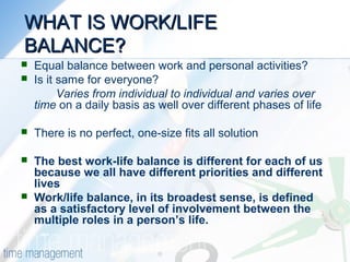 WHAT IS WORK/LIFEWHAT IS WORK/LIFE
BALANCE?BALANCE?
 Equal balance between work and personal activities?
 Is it same for everyone?
Varies from individual to individual and varies over
time on a daily basis as well over different phases of life
 There is no perfect, one-size fits all solution
 The best work-life balance is different for each of us
because we all have different priorities and different
lives
 Work/life balance, in its broadest sense, is defined
as a satisfactory level of involvement between the
multiple roles in a person’s life.
 