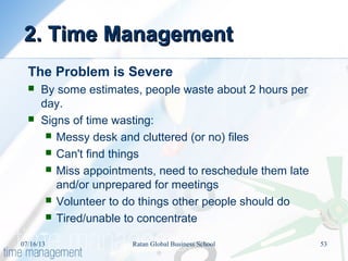 2. Time Management2. Time Management
The Problem is Severe
 By some estimates, people waste about 2 hours per
day.
 Signs of time wasting:
 Messy desk and cluttered (or no) files
 Can't find things
 Miss appointments, need to reschedule them late
and/or unprepared for meetings
 Volunteer to do things other people should do
 Tired/unable to concentrate
07/16/13 53Ratan Global Business School
 