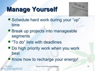 Manage YourselfManage Yourself
 Schedule hard work during your “up”
time
 Break up projects into manageable
segments
 “To do” lists with deadlines
 Do high priority work when you work
best
 Know how to recharge your energy!
07/16/13 56Ratan Global Business School
 