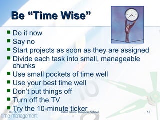Be “Time Wise”Be “Time Wise”
 Do it now
 Say no
 Start projects as soon as they are assigned
 Divide each task into small, manageable
chunks
 Use small pockets of time well
 Use your best time well
 Don’t put things off
 Turn off the TV
 Try the 10-minute ticker07/16/13 57Ratan Global Business School
 