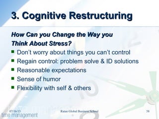 3. Cognitive Restructuring3. Cognitive Restructuring
How Can you Change the Way youHow Can you Change the Way you
Think About Stress?Think About Stress?
 Don’t worry about things you can’t control
 Regain control: problem solve & ID solutions
 Reasonable expectations
 Sense of humor
 Flexibility with self & others
07/16/13 58Ratan Global Business School
 