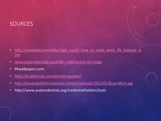 SOURCES
• http://www.ted.com/talks/nigel_marsh_how_to_make_work_life_balance_w
ork
• www.acatcredentials.org1600 × 1067Search by image
• Pkwallpapers.com
• http://buddytricks.com/einstein-quotes/
• http://buyandsellhair.com/wp-content/uploads/2012/01/Busy-Mom.jpg
• http://www.acatcredentials.org/credentialholders/tools
 