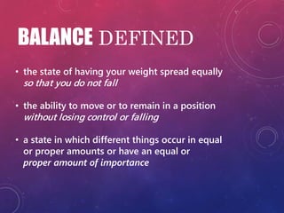 BALANCE DEFINED
• the state of having your weight spread equally
so that you do not fall
• the ability to move or to remain in a position
without losing control or falling
• a state in which different things occur in equal
or proper amounts or have an equal or
proper amount of importance
 