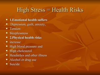 High Stress = Health Risks 1.Emotional health suffers Depression, guilt, anxiety, Tension Sleeplessness 2.Physical health risks increase High blood pressure and High cholesterol Headaches and other illness Alcohol or drug use Suicide 
