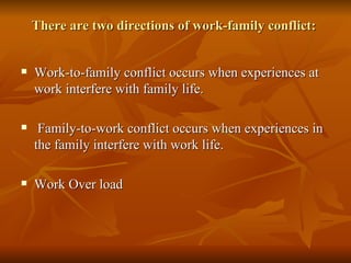 There are two directions of work-family conflict:  Work-to-family conflict occurs when experiences at work interfere with family life.  Family-to-work conflict occurs when experiences in the family interfere with work life. Work Over load 