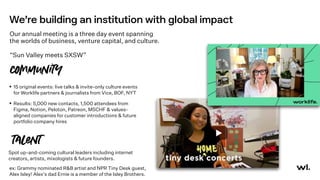 We’re building an institution with global impact
Our annual meeting is a three day event spanning
the worlds of business, venture capital, and culture.
“Sun Valley meets SXSW”
• 15 original events: live talks & invite-only culture events
for Worklife partners & journalists from Vice, BOF, NYT
• Results: 5,000 new contacts, 1,500 attendees from
Figma, Notion, Peloton, Patreon, MSCHF & values-
aligned companies for customer introductions & future
portfolio company hires
counity
talent
ex: Grammy nominated R&B artist and NPR Tiny Desk guest,
Alex Isley! Alex's dad Ernie is a member of the Isley Brothers.
Spot up-and-coming cultural leaders including internet
creators, artists, mixologists & future founders.
 