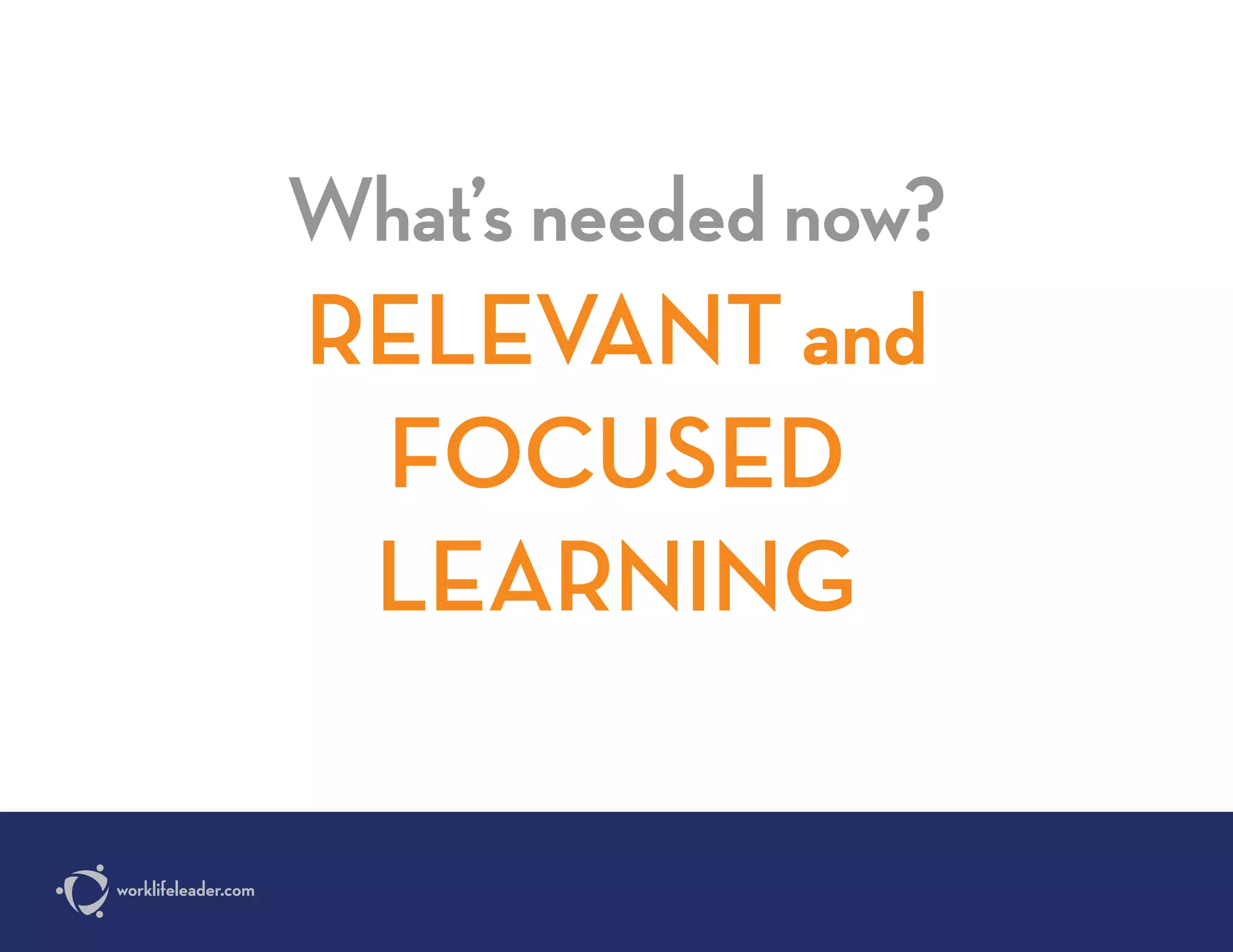 What’s needed now?
RELEVANT and
FOCUSED
LEARNING
worklifeleader.com
 