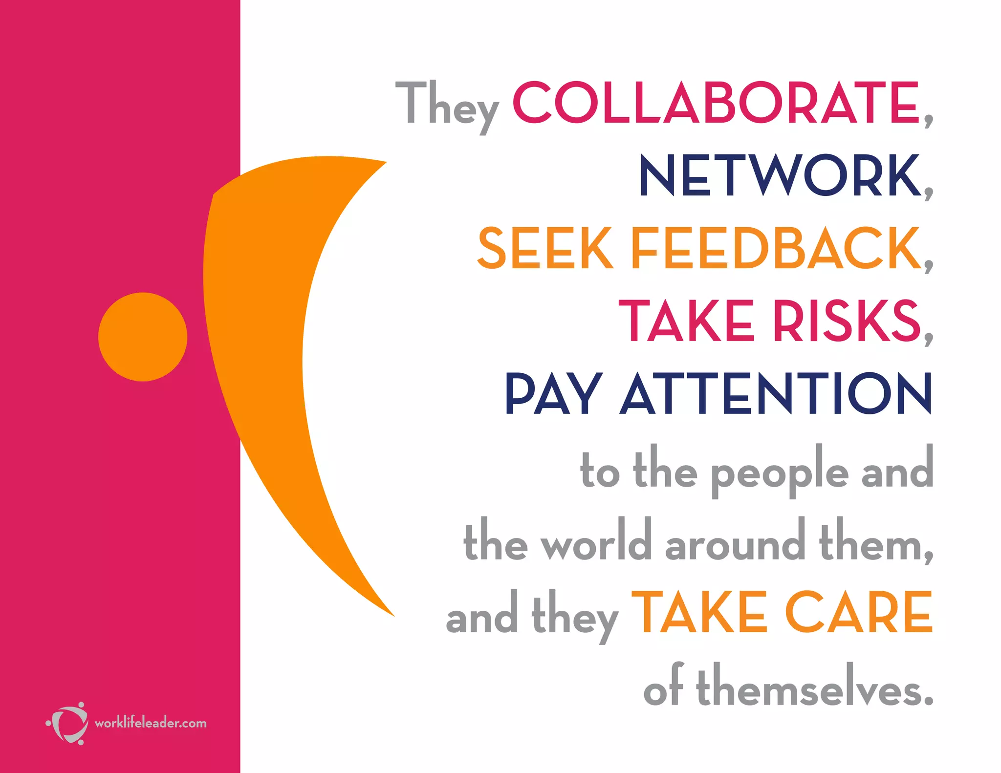 They COLLABORATE,
NETWORK,
SEEK FEEDBACK,
TAKE RISKS,
PAY ATTENTION
to the people and
the world around them,
and they TAKE CARE
of themselves.worklifeleader.com
 