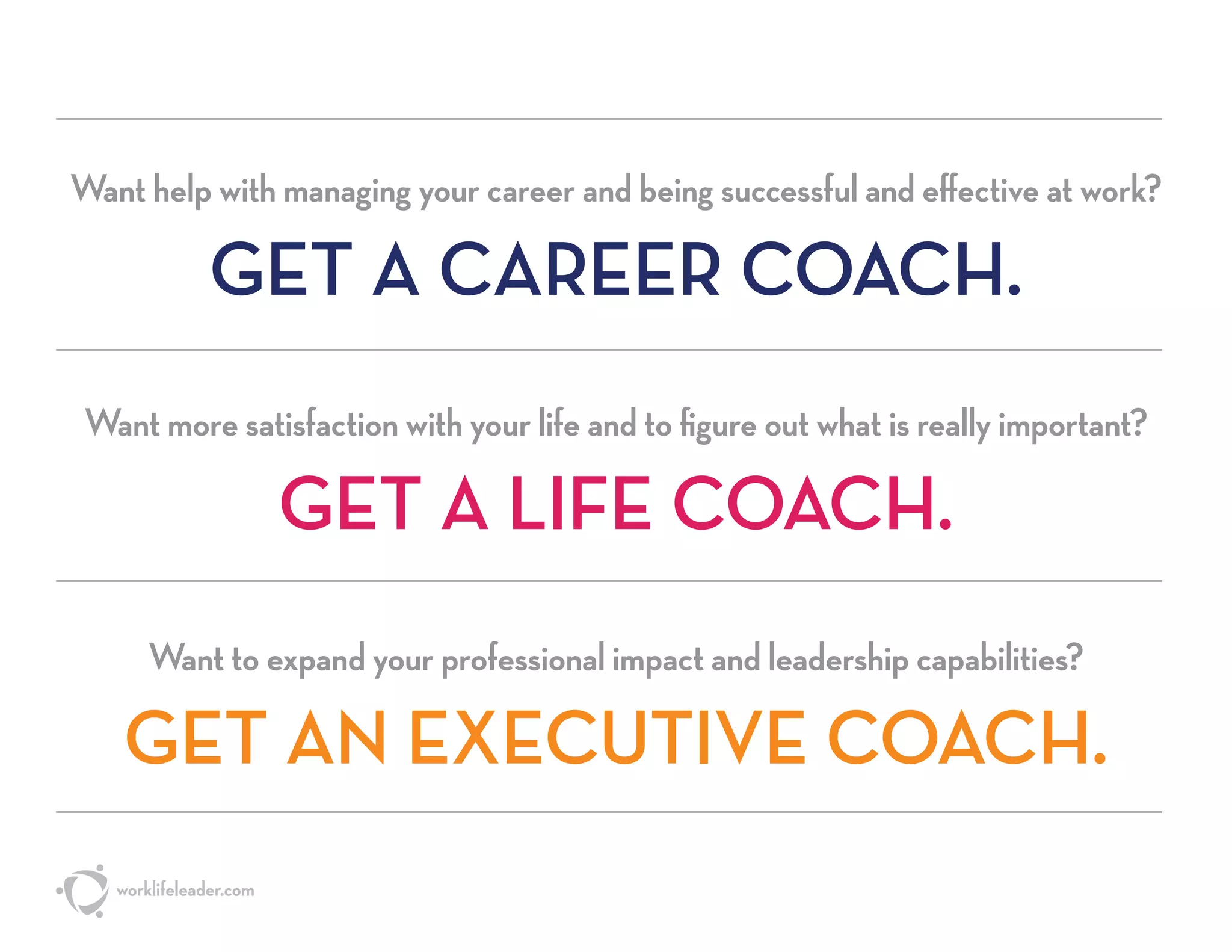 Want help with managing your career and being successful and effective at work?
GET A CAREER COACH.
Want more satisfaction with your life and to figure out what is really important?
GET A LIFE COACH.
Want to expand your professional impact and leadership capabilities?
GET AN EXECUTIVE COACH.
worklifeleader.com
 