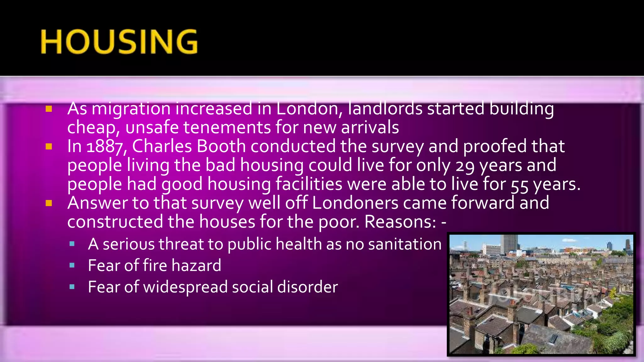  As migration increased in London, landlords started building
cheap, unsafe tenements for new arrivals
 In 1887, Charles Booth conducted the survey and proofed that
people living the bad housing could live for only 29 years and
people had good housing facilities were able to live for 55 years.
 Answer to that survey well off Londoners came forward and
constructed the houses for the poor. Reasons: -
 A serious threat to public health as no sanitation
 Fear of fire hazard
 Fear of widespread social disorder
 