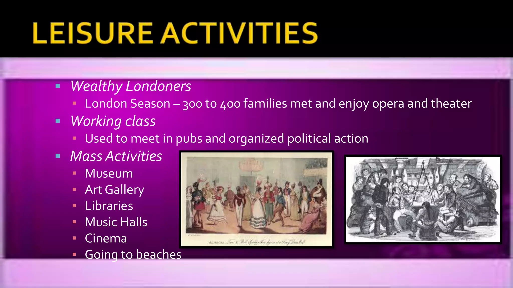  Wealthy Londoners
▪ London Season – 300 to 400 families met and enjoy opera and theater
 Working class
▪ Used to meet in pubs and organized political action
 Mass Activities
▪ Museum
▪ Art Gallery
▪ Libraries
▪ Music Halls
▪ Cinema
▪ Going to beaches
 