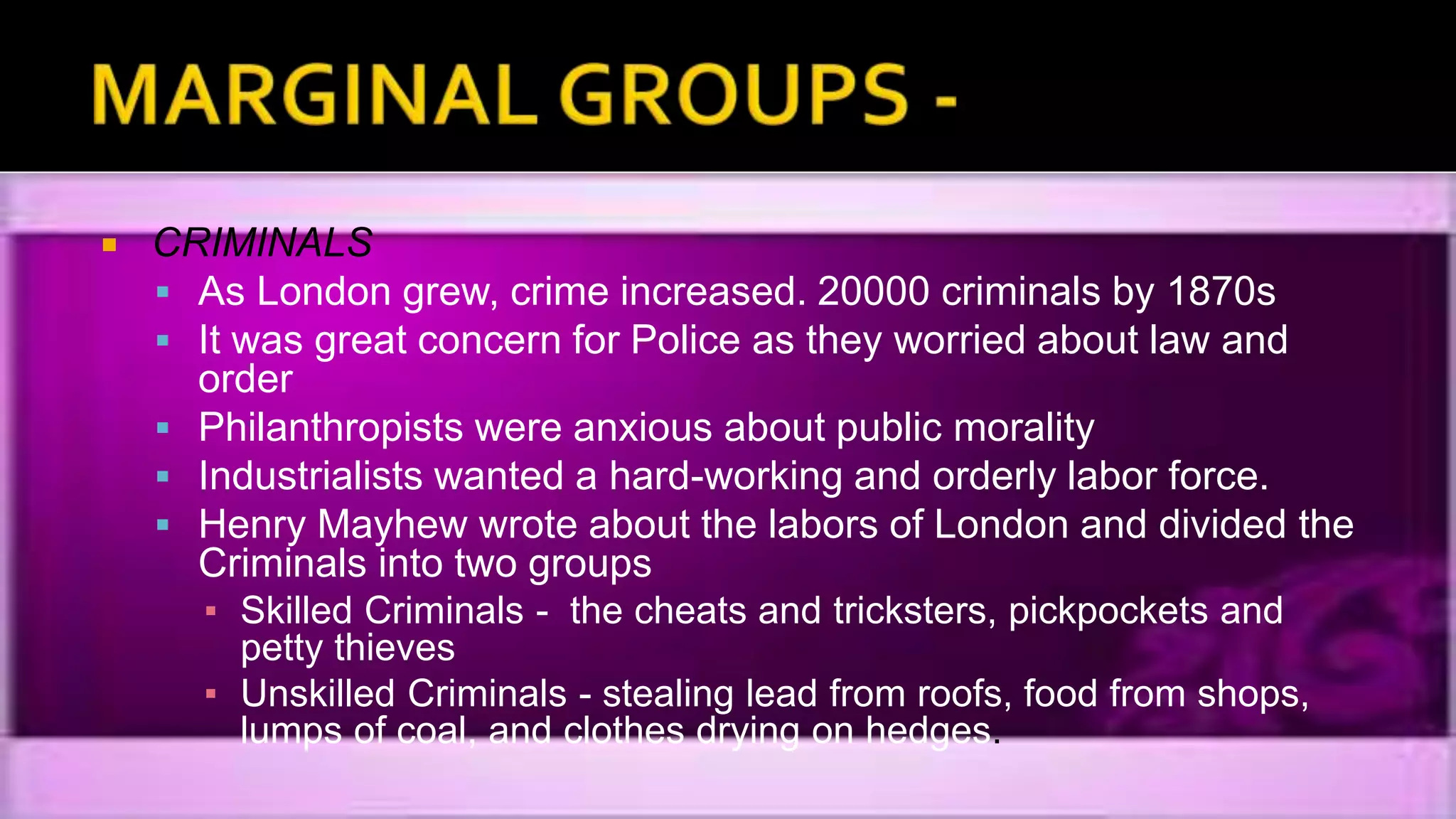  CRIMINALS
 As London grew, crime increased. 20000 criminals by 1870s
 It was great concern for Police as they worried about law and
order
 Philanthropists were anxious about public morality
 Industrialists wanted a hard-working and orderly labor force.
 Henry Mayhew wrote about the labors of London and divided the
Criminals into two groups
▪ Skilled Criminals - the cheats and tricksters, pickpockets and
petty thieves
▪ Unskilled Criminals - stealing lead from roofs, food from shops,
lumps of coal, and clothes drying on hedges.
 