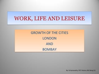 WORK, LIFE AND LEISUREWORK, LIFE AND LEISURE
GROWTH OF THE CITIES
LONDON
AND
BOMBAY
GROWTH OF THE CITIES
LONDON
AND
BOMBAY
9/25/2012 By: N.Hymavathy, PGT History JNV Bang (U)
 