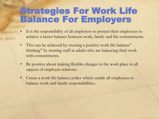 Strategies For Work Life
Balance For Employers
• It is the responsibility of all employers to protect their employees to
achieve a better balance between work, family and life commitments.
• This can be achieved by creating a positive work life balance”
thinking” by treating staff as adults who are balancing their work
with commitments.
• Be positive about making flexible changes in the work place in all
aspects of employee relations.
• Create a work life balance policy which enable all employees to
balance work and family responsibilities..
 