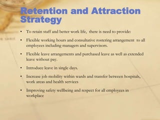 Retention and Attraction
Strategy
• To retain staff and better work life, there is need to provide:
• Flexible working hours and consultative rostering arrangement to all
employees including managers and supervisors.
• Flexible leave arrangements and purchased leave as well as extended
leave without pay.
• Introduce leave in single days.
• Increase job mobility within wards and transfer between hospitals,
work areas and health services
• Improving safety wellbeing and respect for all employees in
workplace
 