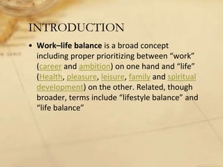 INTRODUCTION
• Work–life balance is a broad concept
including proper prioritizing between “work”
(career and ambition) on one hand and “life”
(Health, pleasure, leisure, family and spiritual
development) on the other. Related, though
broader, terms include “lifestyle balance” and
“life balance”
 