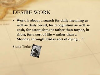 DESIRE WORK
• Work is about a search for daily meaning as
well as daily bread, for recognition as well as
cash, for astonishment rather than torpor, in
short, for a sort of life – rather than a
Monday through Friday sort of dying…”
Studs Terkel
 
