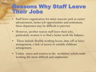 Reasons Why Staff Leave
Their Jobs
• Staff leave organisation for many reasons such as career
advancement, better job opportunities and retirement,
these departures may be difficult to prevent.
• However, another reason staff leave their jobs,
particularly women is to find a better work life balance.
• These include flexible working hours, time off or leave
arrangement, a lack of access to suitable childcare
arrangement.
• Undue stress and tension in the workplace which make
working life more difficult and unpleasant.
 