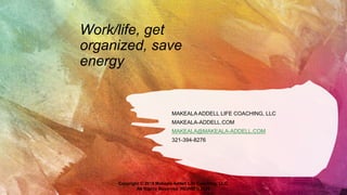 Work/life, get
organized, save
energy
MAKEALA ADDELL LIFE COACHING, LLC
MAKEALA-ADDELL.COM
MAKEALA@MAKEALA-ADDELL.COM
321-394-8276
Copyright © 2018 Makeala Addell Life Coaching, LLC.
All Rights Reserved. REVISED 2020
 