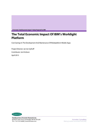 A Forrester Total Economic Impact™ Study Prepared For IBM
The Total Economic Impact Of IBM’s Worklight
Platform
Cost Savings In The Development And Maintenance Of Multiplatform Mobile Apps
Project Director: Jan ten Sythoff
Contributor: Jon Erickson
April 2013
 