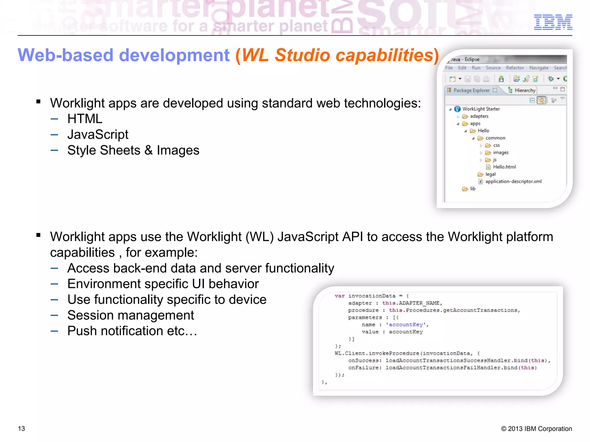 Web-based development (WL Studio capabilities)
 Worklight apps are developed using standard web technologies:
– HTML
– JavaScript
– Style Sheets & Images

 Worklight apps use the Worklight (WL) JavaScript API to access the Worklight platform
capabilities , for example:
– Access back-end data and server functionality
– Environment specific UI behavior
– Use functionality specific to device
– Session management
– Push notification etc…

13

© 2013 IBM Corporation

 