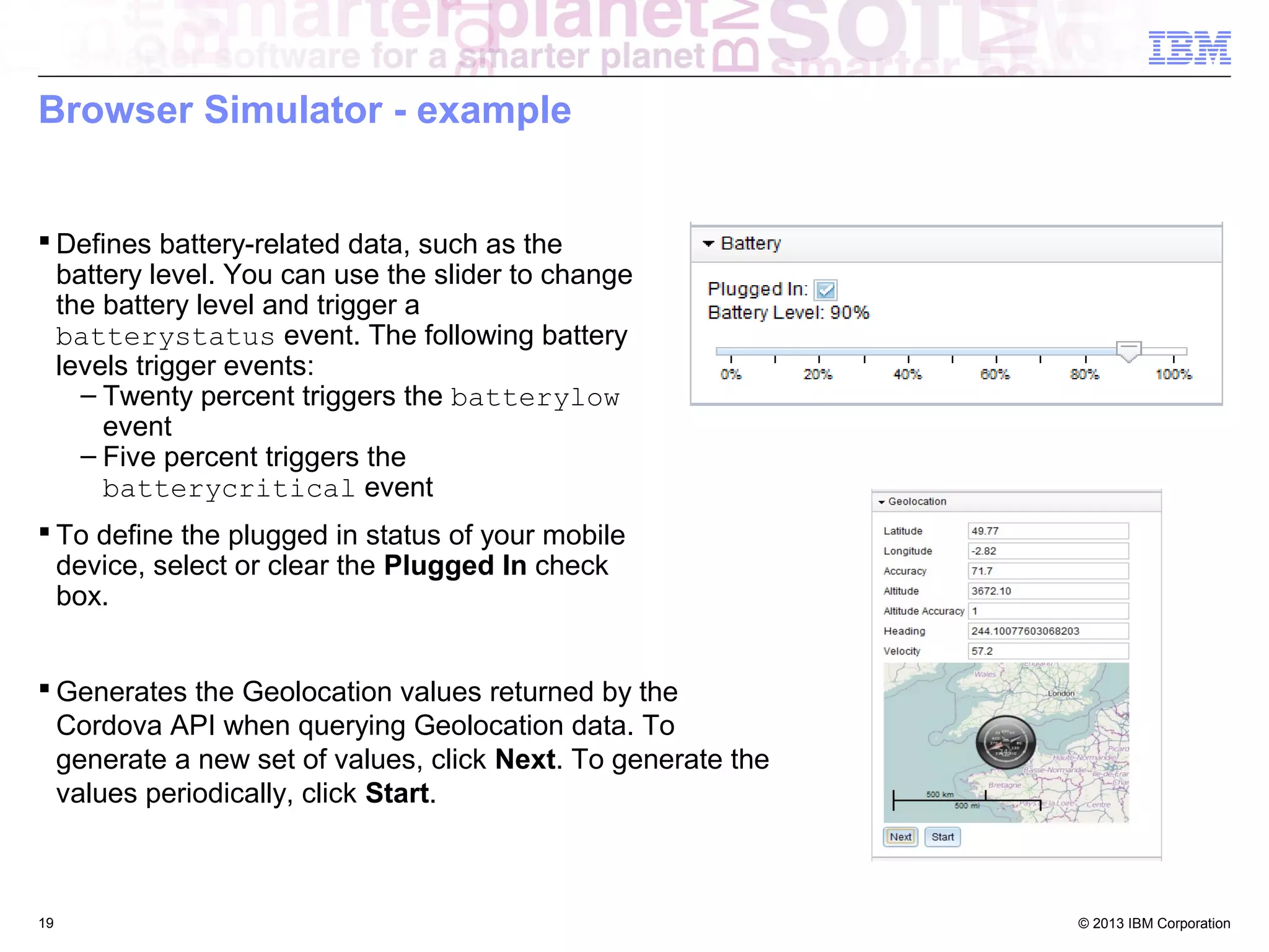 Browser Simulator - example
 Defines battery-related data, such as the
battery level. You can use the slider to change
the battery level and trigger a
batterystatus event. The following battery
levels trigger events:
– Twenty percent triggers the batterylow
event
– Five percent triggers the
batterycritical event
 To define the plugged in status of your mobile
device, select or clear the Plugged In check
box.
 Generates the Geolocation values returned by the
Cordova API when querying Geolocation data. To
generate a new set of values, click Next. To generate the
values periodically, click Start.

19

© 2013 IBM Corporation

 