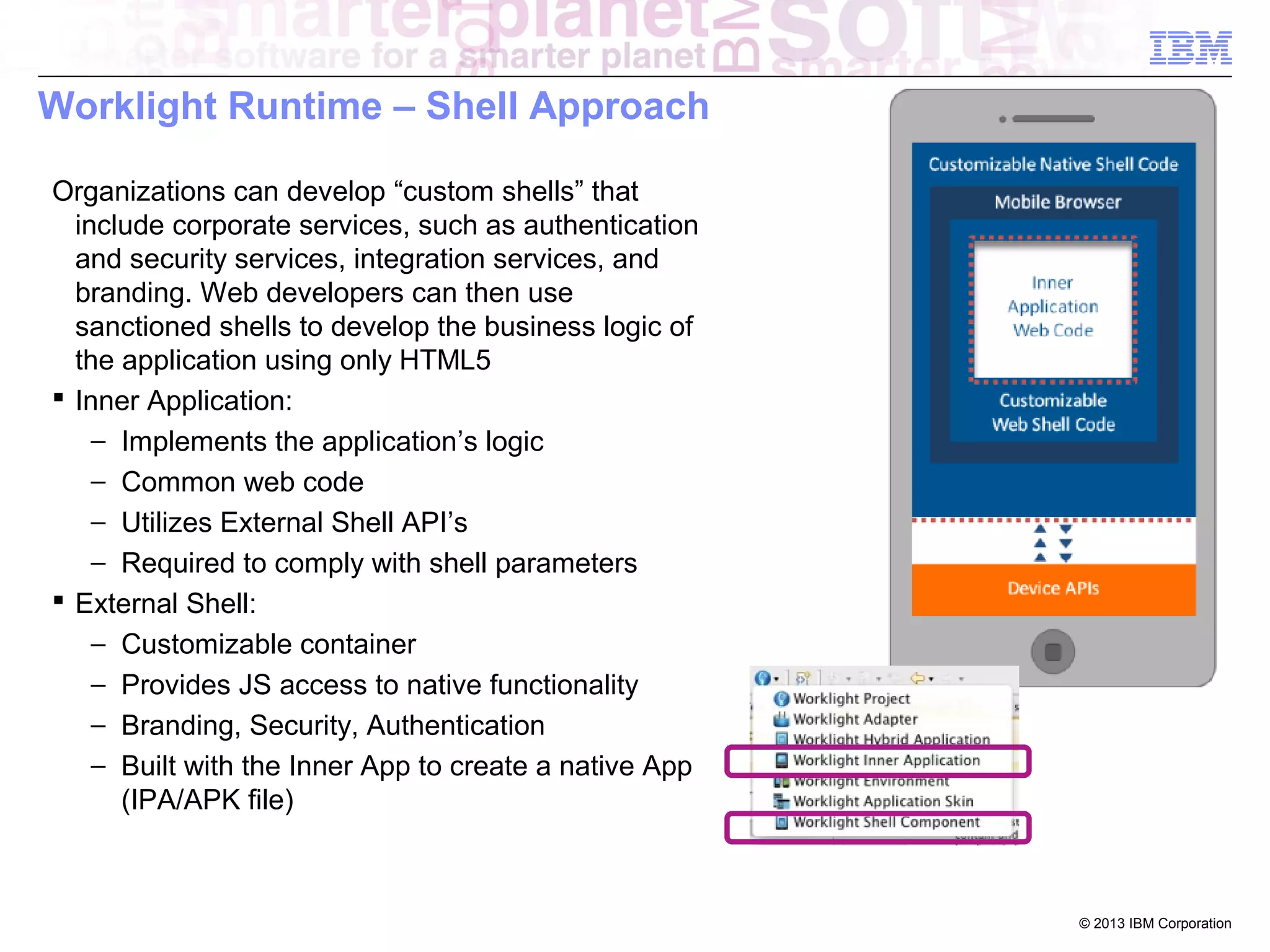 Worklight Runtime – Shell Approach
Organizations can develop “custom shells” that
include corporate services, such as authentication
and security services, integration services, and
branding. Web developers can then use
sanctioned shells to develop the business logic of
the application using only HTML5
 Inner Application:
− Implements the application’s logic
− Common web code
− Utilizes External Shell API’s
− Required to comply with shell parameters
 External Shell:
− Customizable container
− Provides JS access to native functionality
− Branding, Security, Authentication
− Built with the Inner App to create a native App
(IPA/APK file)

© 2013 IBM Corporation

 