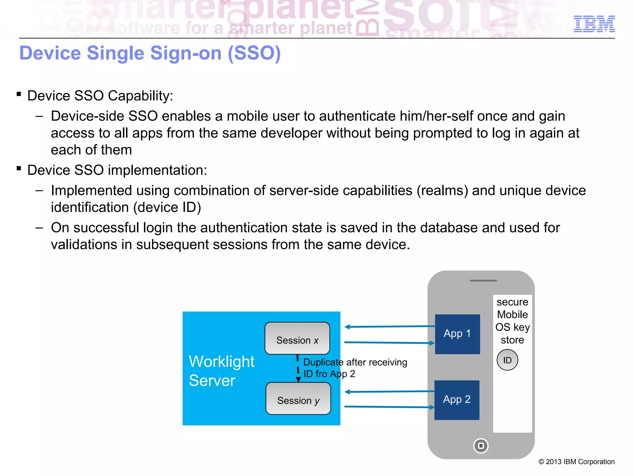 Device Single Sign-on (SSO)
 Device SSO Capability:
− Device-side SSO enables a mobile user to authenticate him/her-self once and gain
access to all apps from the same developer without being prompted to log in again at
each of them
 Device SSO implementation:
− Implemented using combination of server-side capabilities (realms) and unique device
identification (device ID)
− On successful login the authentication state is saved in the database and used for
validations in subsequent sessions from the same device.

Session x

Worklight
Server

App 1

ID

Duplicate after receiving
ID fro App 2
Session y

secure
Mobile
OS key
store

App 2

© 2013 IBM Corporation

 