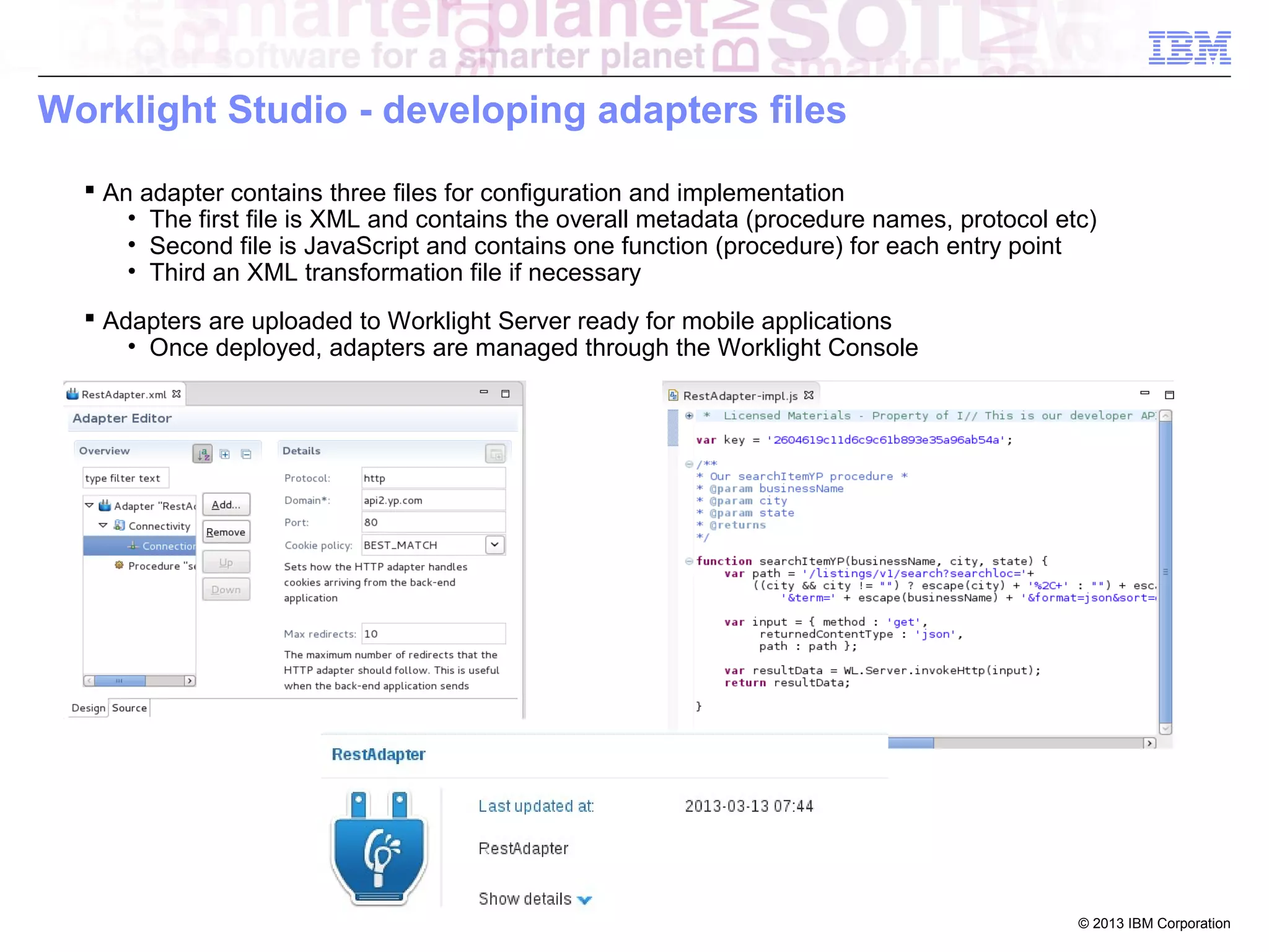 Worklight Studio - developing adapters files
 An adapter contains three files for configuration and implementation
• The first file is XML and contains the overall metadata (procedure names, protocol etc)
• Second file is JavaScript and contains one function (procedure) for each entry point
• Third an XML transformation file if necessary
 Adapters are uploaded to Worklight Server ready for mobile applications
• Once deployed, adapters are managed through the Worklight Console

© 2013 IBM Corporation

 