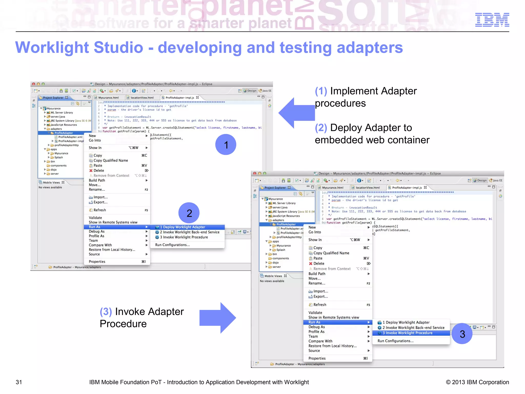 Worklight Studio - developing and testing adapters
(1) Implement Adapter
procedures

1

(2) Deploy Adapter to
embedded web container

2

(3) Invoke Adapter
Procedure

31

IBM Mobile Foundation PoT - Introduction to Application Development with Worklight

3

© 2013 IBM Corporation

 