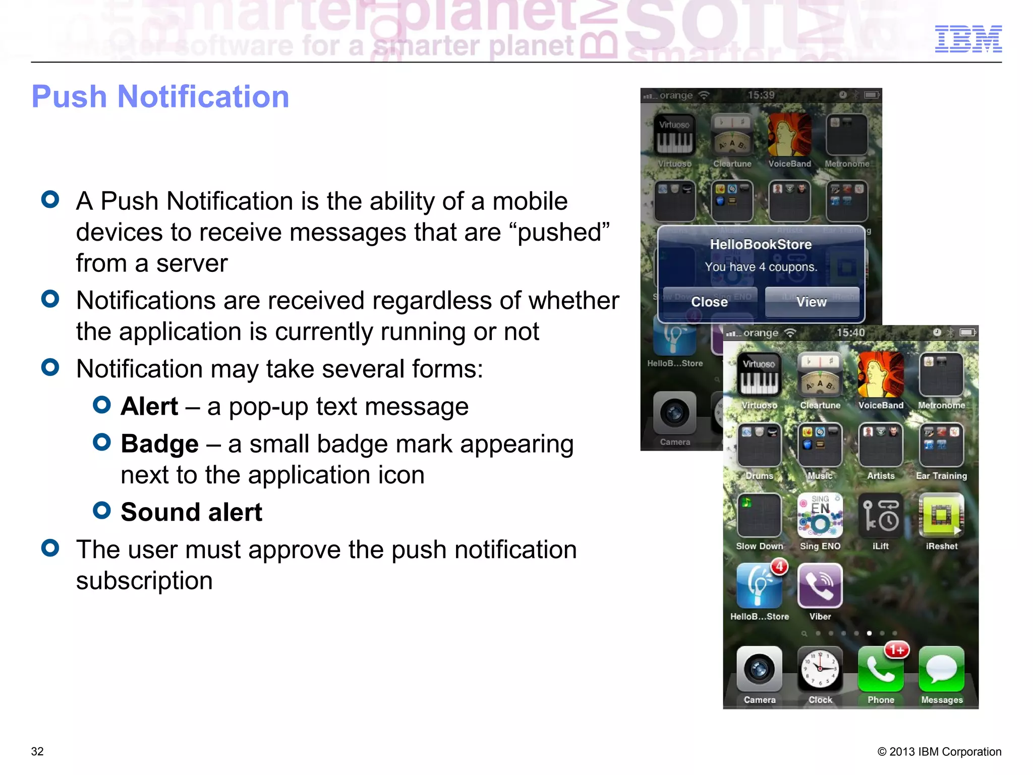 Push Notification
A Push Notification is the ability of a mobile
devices to receive messages that are “pushed”
from a server
Notifications are received regardless of whether
the application is currently running or not
Notification may take several forms:
Alert – a pop-up text message
Badge – a small badge mark appearing
next to the application icon
Sound alert
The user must approve the push notification
subscription

32

© 2013 IBM Corporation

 