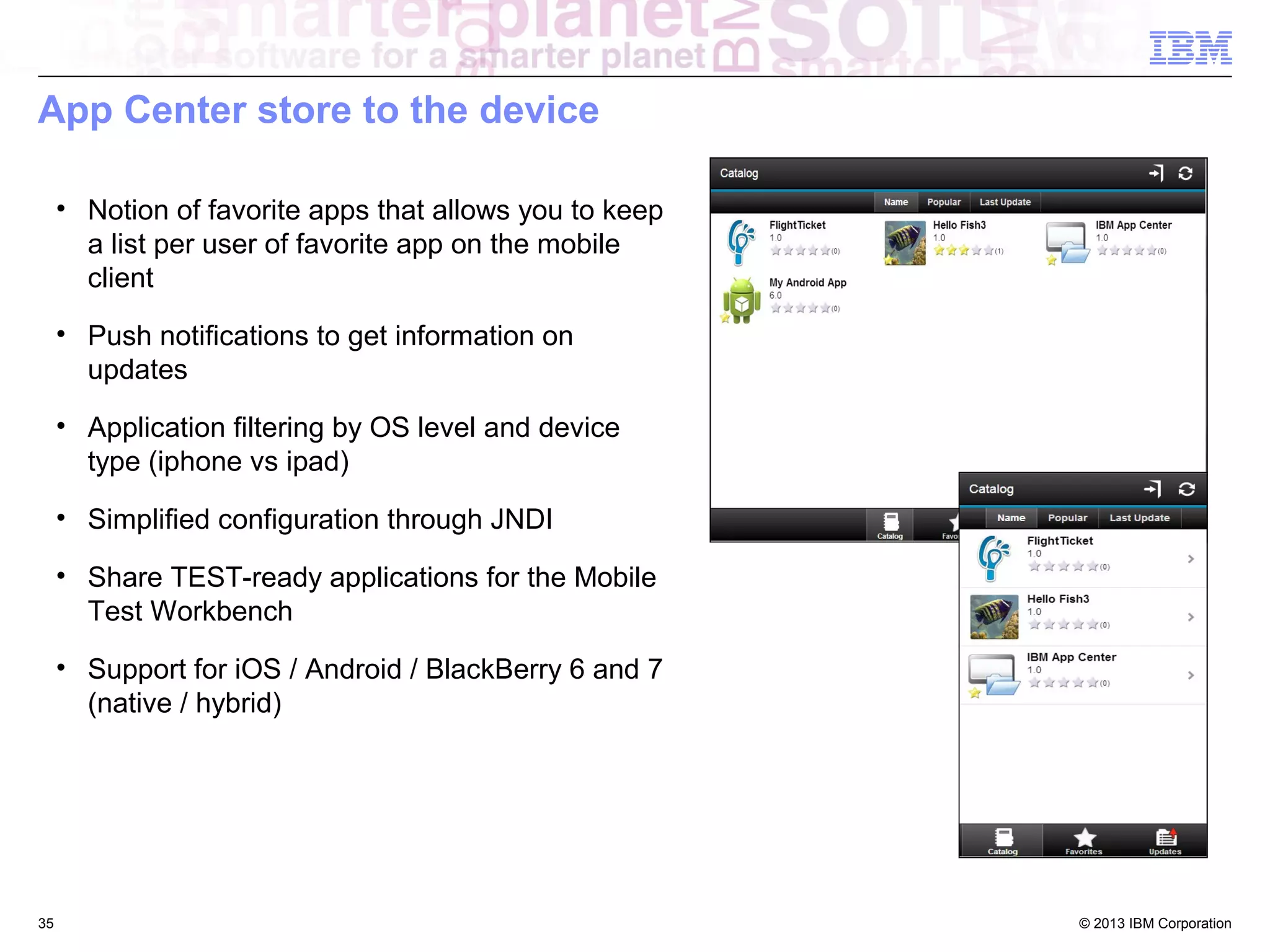 App Center store to the device
• Notion of favorite apps that allows you to keep
a list per user of favorite app on the mobile
client
• Push notifications to get information on
updates
• Application filtering by OS level and device
type (iphone vs ipad)
• Simplified configuration through JNDI
• Share TEST-ready applications for the Mobile
Test Workbench
• Support for iOS / Android / BlackBerry 6 and 7
(native / hybrid)

35

© 2013 IBM Corporation

 