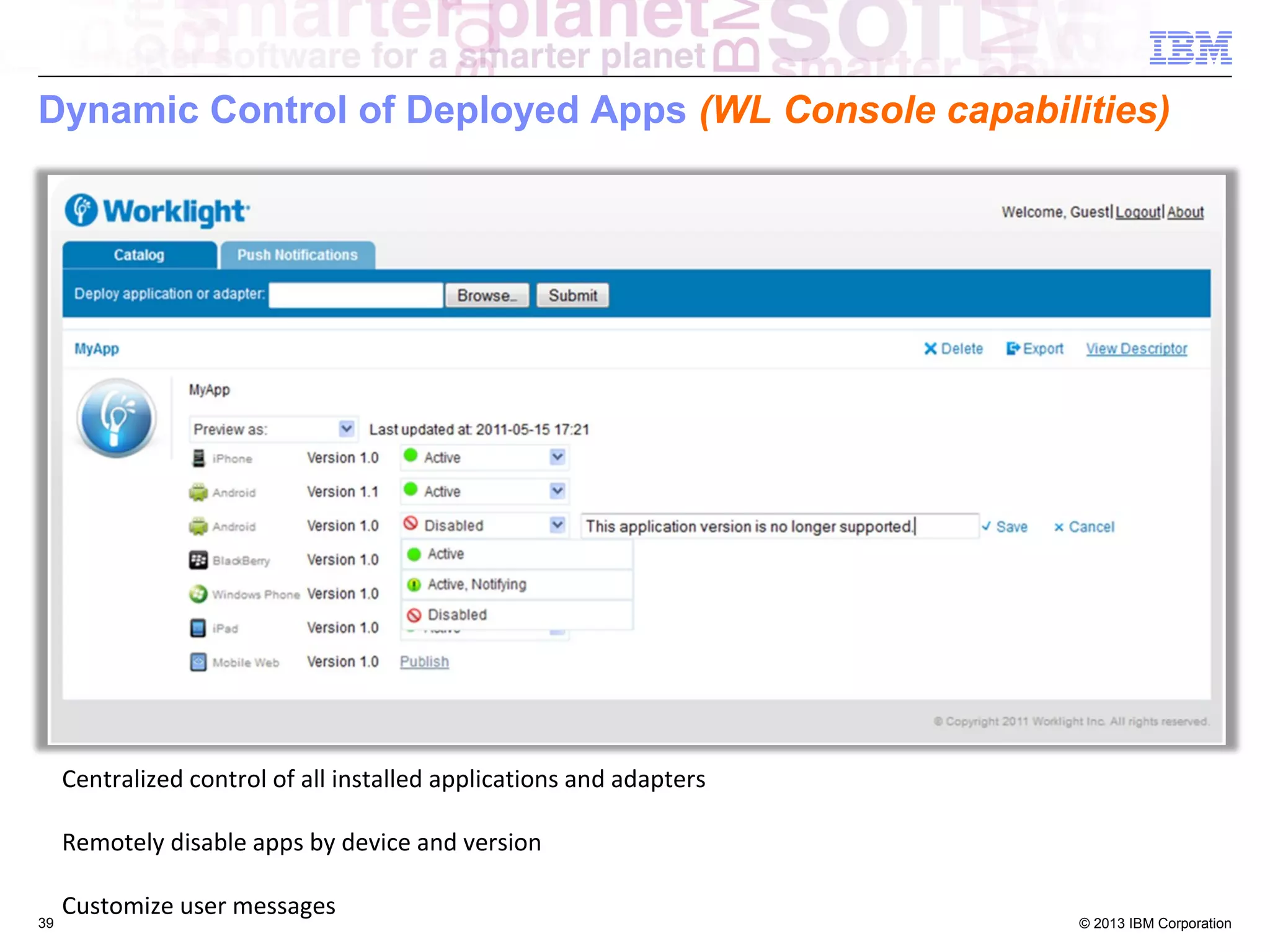 Dynamic Control of Deployed Apps (WL Console capabilities)

Centralized control of all installed applications and adapters
Remotely disable apps by device and version
39

Customize user messages

© 2013 IBM Corporation

 